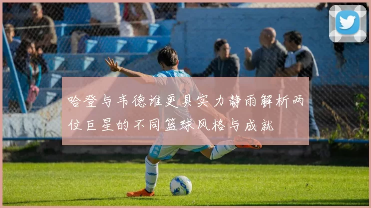 哈登与韦德谁更具实力静雨解析两位巨星的不同篮球风格与成就