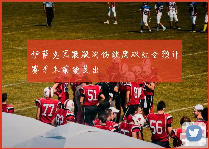伊萨克因腹股沟伤缺席双红会预计赛季末前能复出