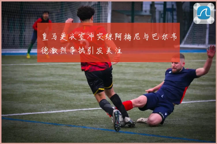 皇马更衣室冲突琼阿梅尼与巴尔韦德激烈争执引发关注