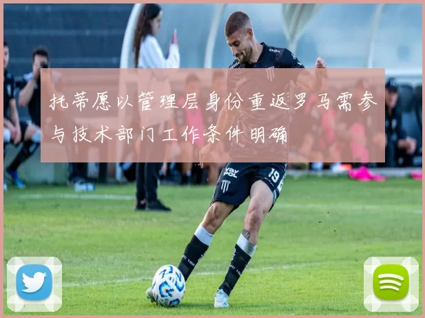 托蒂愿以管理层身份重返罗马需参与技术部门工作条件明确
