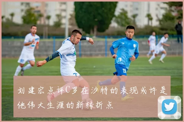 刘建宏点评C罗在沙特的表现或许是他伟大生涯的新转折点