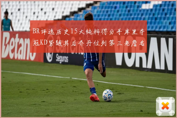 BR评选历史15大纯粹得分手库里夺冠KD紧随其后乔丹位列第三老詹名列第五
