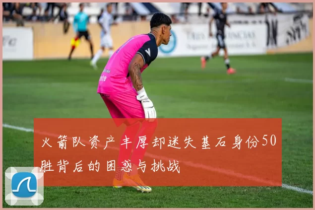 火箭队资产丰厚却迷失基石身份50胜背后的困惑与挑战