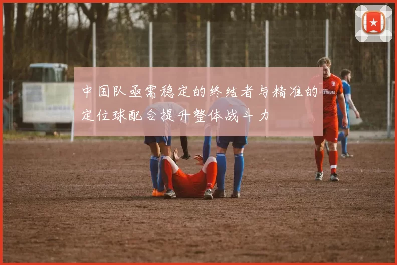 中国队亟需稳定的终结者与精准的定位球配合提升整体战斗力