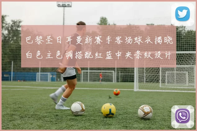 巴黎圣日耳曼新赛季客场球衣揭晓白色主色调搭配红蓝中央条纹设计