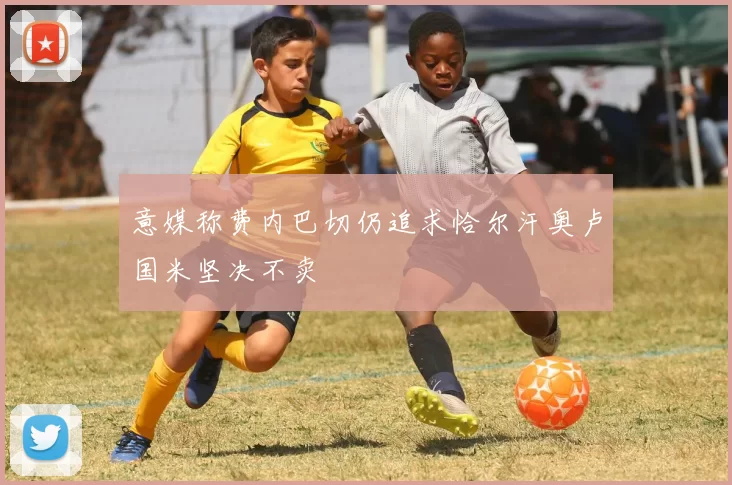意媒称费内巴切仍追求恰尔汗奥卢国米坚决不卖