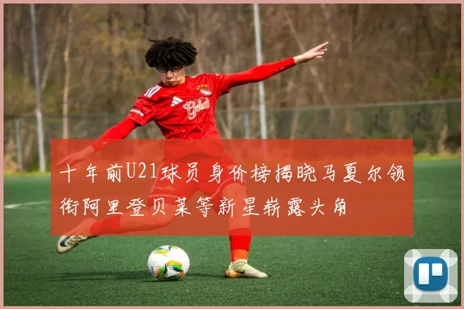 十年前U21球员身价榜揭晓马夏尔领衔阿里登贝莱等新星崭露头角