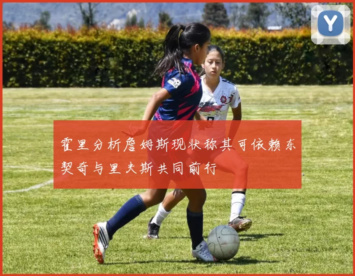 霍里分析詹姆斯现状称其可依赖东契奇与里夫斯共同前行