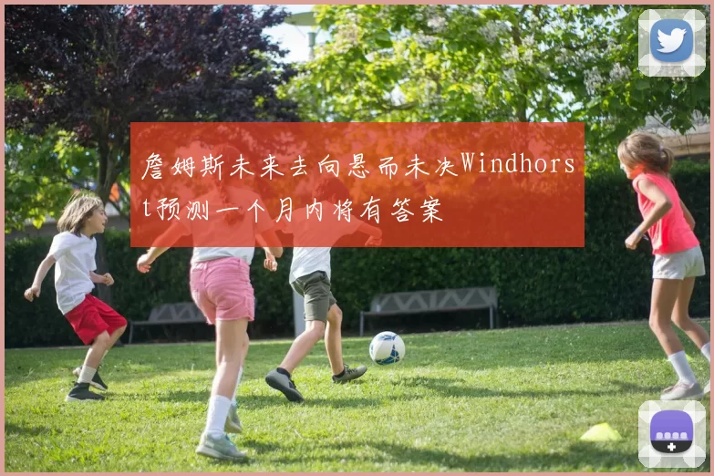 詹姆斯未来去向悬而未决Windhorst预测一个月内将有答案