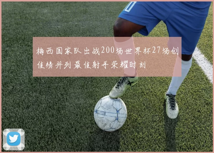 梅西国家队出战200场世界杯27场创佳绩并列最佳射手荣耀时刻
