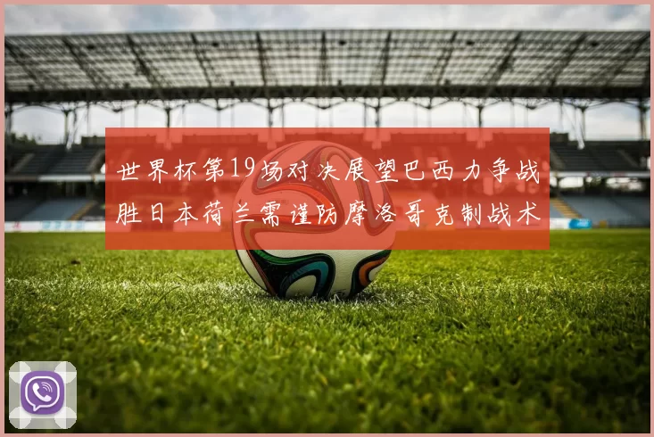 世界杯第19场对决展望巴西力争战胜日本荷兰需谨防摩洛哥克制战术