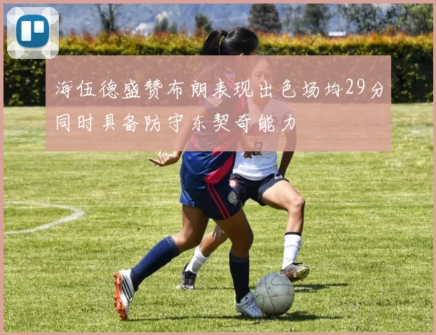 海伍德盛赞布朗表现出色场均29分同时具备防守东契奇能力