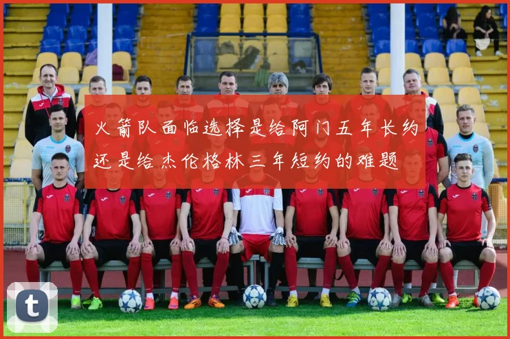火箭队面临选择是给阿门五年长约还是给杰伦格林三年短约的难题