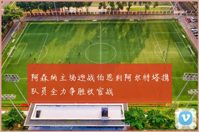 阿森纳主场迎战伯恩利阿尔特塔携队员全力争胜收官战