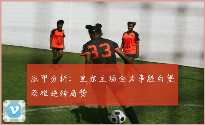 法甲分析：里尔主场全力争胜白堡恐难逆转局势