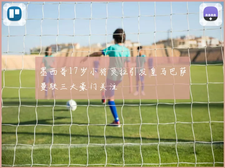 墨西哥17岁小将莫拉引发皇马巴萨曼联三大豪门关注