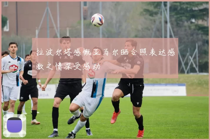 拉波尔塔感慨亚马尔晒合照表达感激之情深受感动