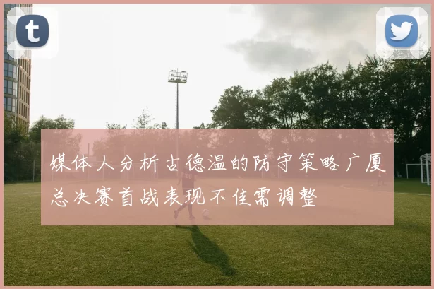 媒体人分析古德温的防守策略广厦总决赛首战表现不佳需调整