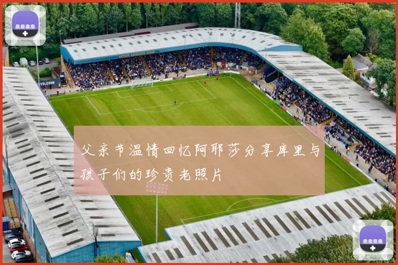 父亲节温情回忆阿耶莎分享库里与孩子们的珍贵老照片