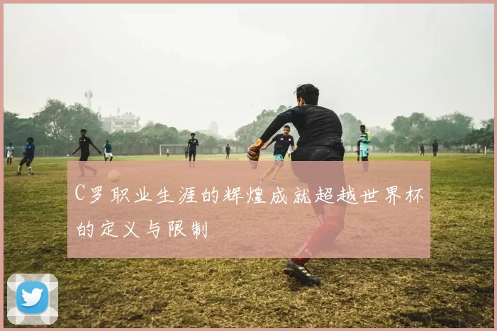 C罗职业生涯的辉煌成就超越世界杯的定义与限制