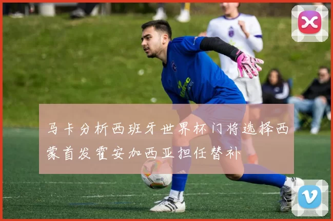 马卡分析西班牙世界杯门将选择西蒙首发霍安加西亚担任替补