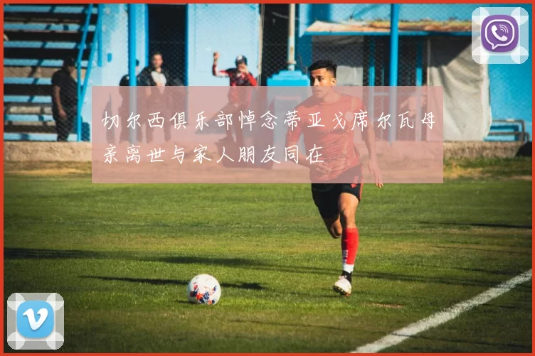 切尔西俱乐部悼念蒂亚戈席尔瓦母亲离世与家人朋友同在